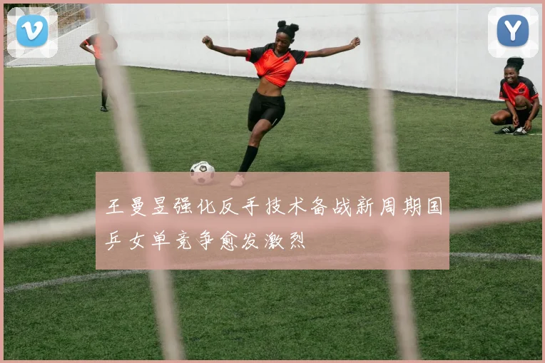 王曼昱强化反手技术备战新周期国乒女单竞争愈发激烈