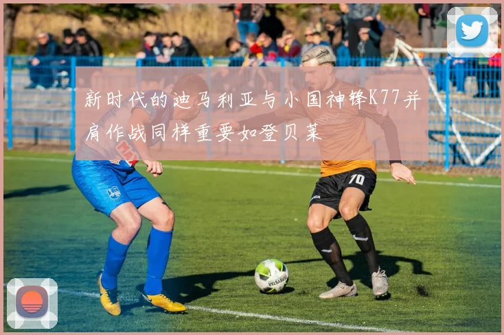 新时代的迪马利亚与小国神锋K77并肩作战同样重要如登贝莱