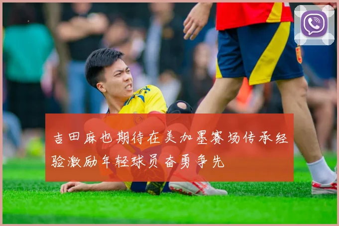 吉田麻也期待在美加墨赛场传承经验激励年轻球员奋勇争先