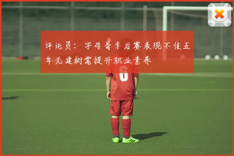评论员：字母哥季后赛表现不佳五年无建树需提升职业素养