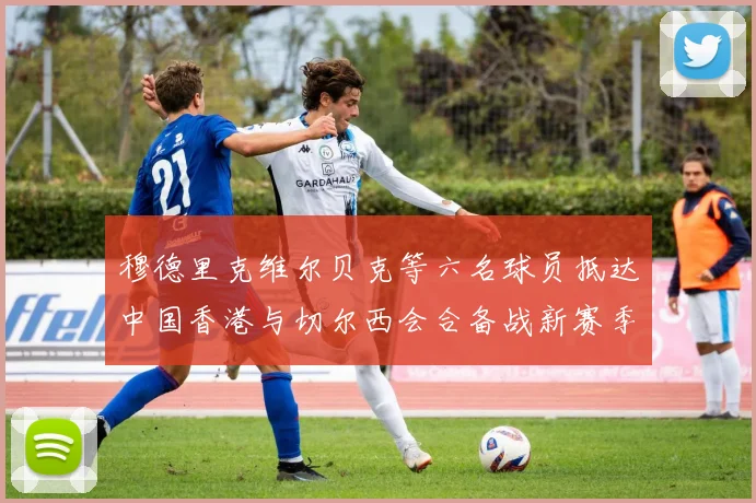 穆德里克维尔贝克等六名球员抵达中国香港与切尔西会合备战新赛季