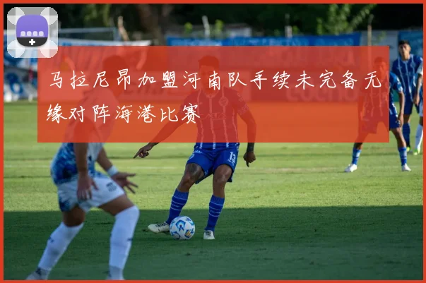 马拉尼昂加盟河南队手续未完备无缘对阵海港比赛
