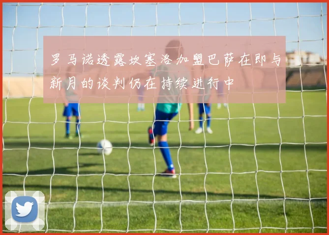 罗马诺透露坎塞洛加盟巴萨在即与新月的谈判仍在持续进行中