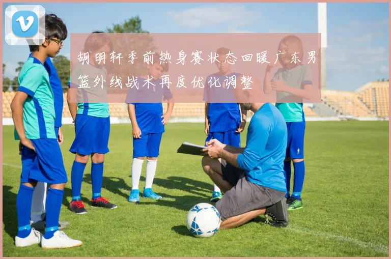 胡明轩季前热身赛状态回暖广东男篮外线战术再度优化调整