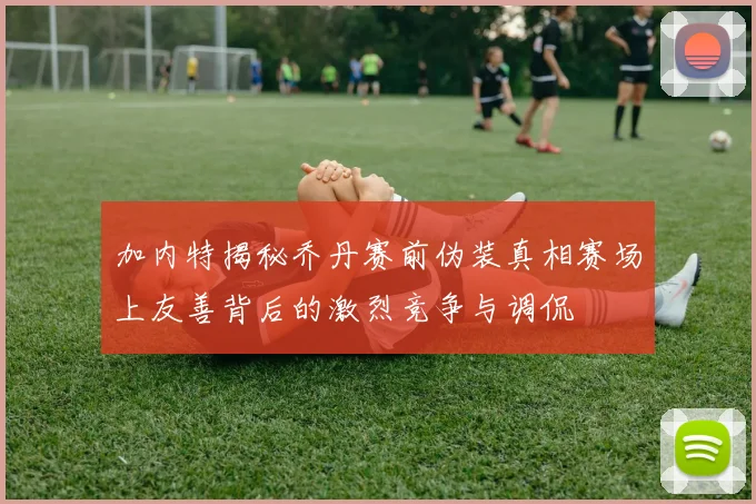 加内特揭秘乔丹赛前伪装真相赛场上友善背后的激烈竞争与调侃