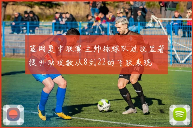篮网夏季联赛主帅称球队进攻显著提升助攻数从8到22的飞跃表现