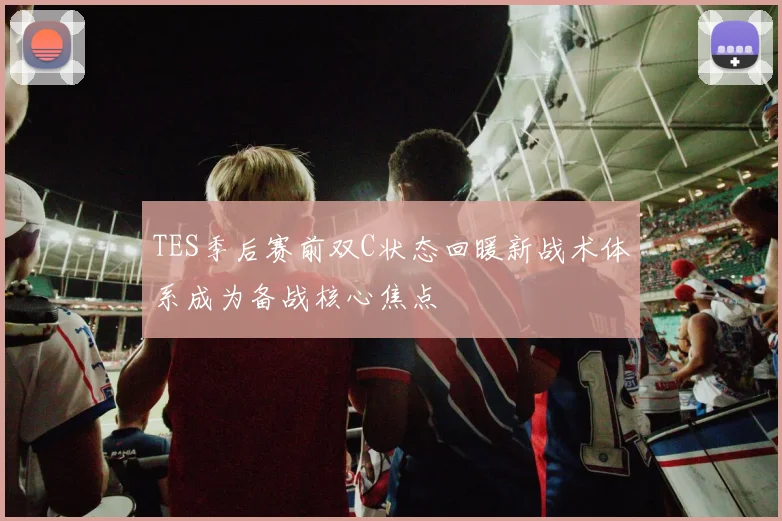 TES季后赛前双C状态回暖新战术体系成为备战核心焦点