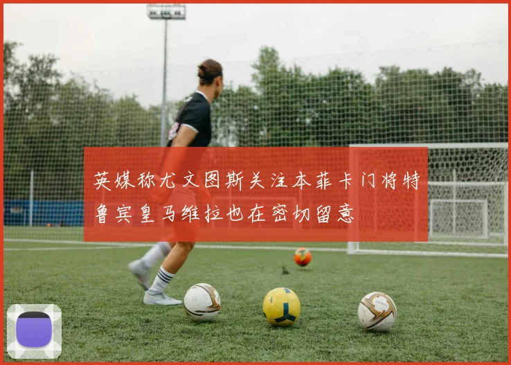 英媒称尤文图斯关注本菲卡门将特鲁宾皇马维拉也在密切留意