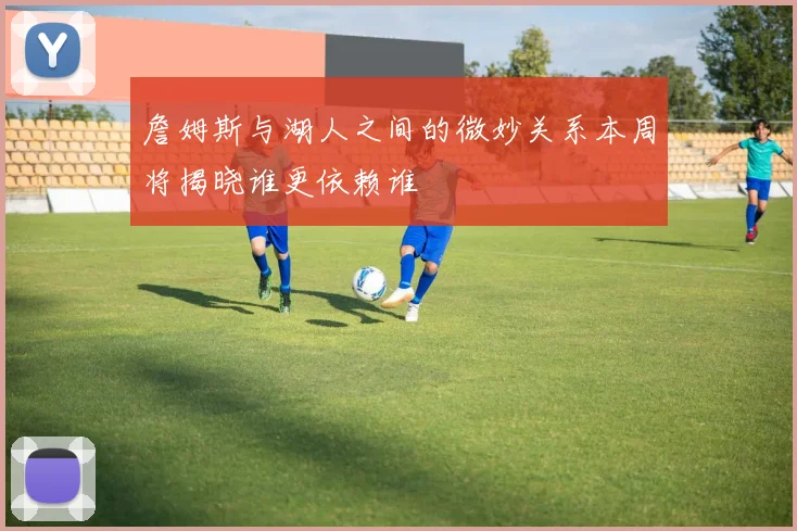詹姆斯与湖人之间的微妙关系本周将揭晓谁更依赖谁