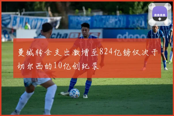 曼城转会支出激增至824亿镑仅次于切尔西的10亿创纪录