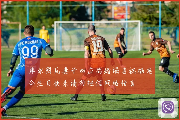 库尔图瓦妻子回应离婚谣言祝福老公生日快乐请勿轻信网络传言