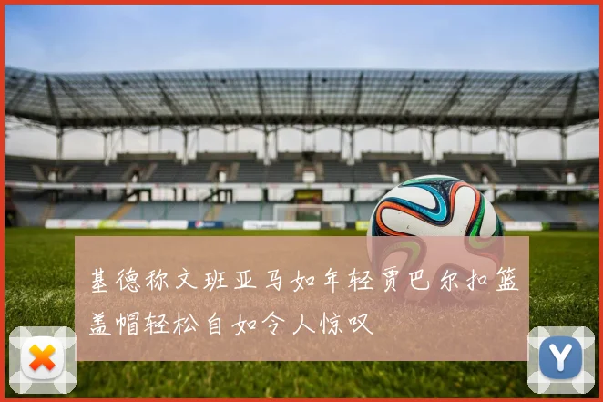 基德称文班亚马如年轻贾巴尔扣篮盖帽轻松自如令人惊叹