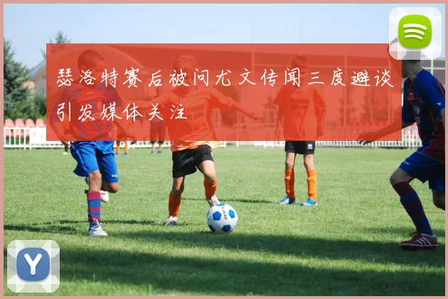 瑟洛特赛后被问尤文传闻三度避谈引发媒体关注
