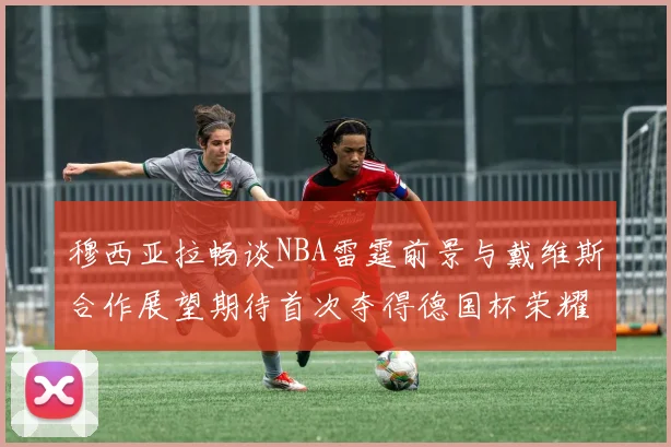 穆西亚拉畅谈NBA雷霆前景与戴维斯合作展望期待首次夺得德国杯荣耀