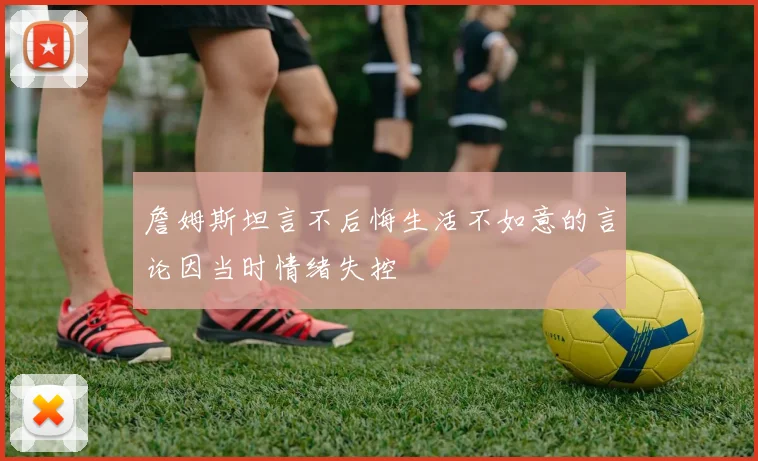 詹姆斯坦言不后悔生活不如意的言论因当时情绪失控