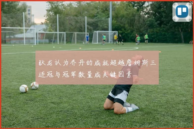 狄龙认为乔丹的成就超越詹姆斯三连冠与冠军数量成关键因素