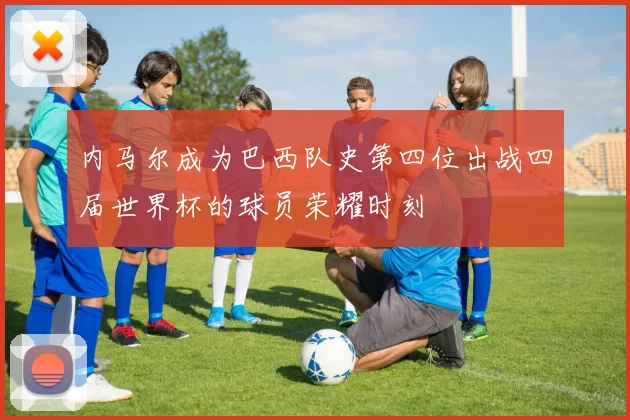 内马尔成为巴西队史第四位出战四届世界杯的球员荣耀时刻