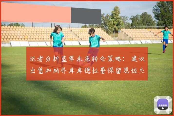 记者分析蓝军未来转会策略：建议出售加纳乔库库德拉普保留恩佐杰克逊
