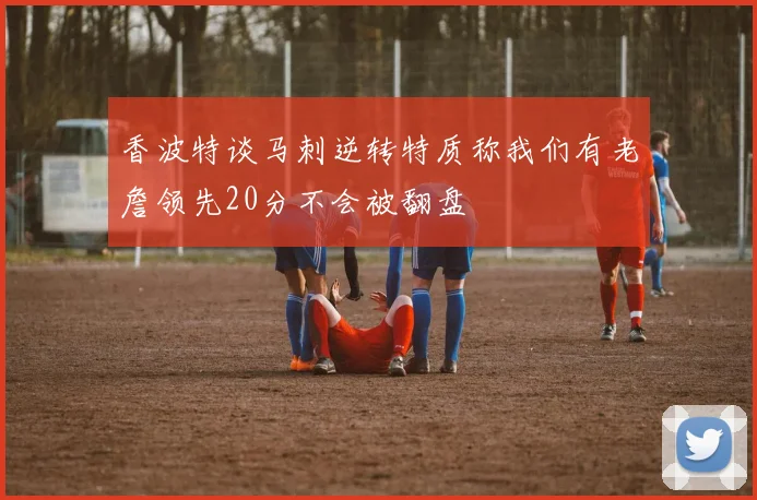 香波特谈马刺逆转特质称我们有老詹领先20分不会被翻盘