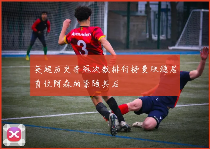 英超历史夺冠次数排行榜曼联稳居首位阿森纳紧随其后